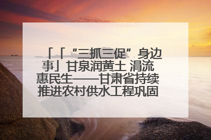 「“三抓三促”身边事」甘泉润黄土 涓流惠民生——甘肃省持续推进农村供水工程巩固提升项目建设