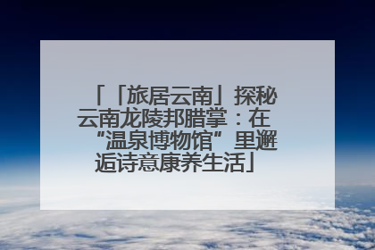「旅居云南」探秘云南龙陵邦腊掌：在“温泉博物馆”里邂逅诗意康养生活