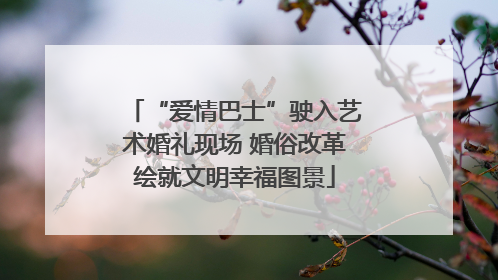 “爱情巴士”驶入艺术婚礼现场 婚俗改革绘就文明幸福图景