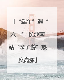“端午”遇“六一” 长沙南站“亲子游”热度高涨