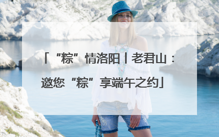 “粽”情洛阳丨老君山：邀您“粽”享端午之约