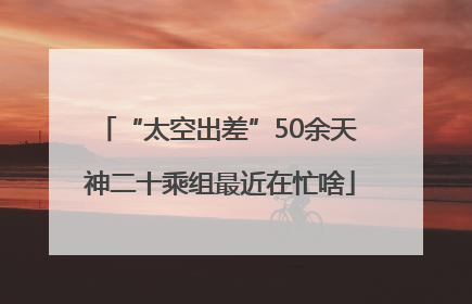 “太空出差”50余天 神二十乘组最近在忙啥