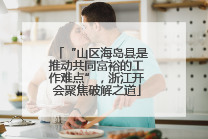 “山区海岛县是推动共同富裕的工作难点”，浙江开会聚焦破解之道