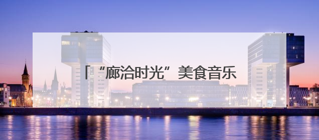 “廊洽时光”美食音乐节解锁潮酷打卡方式