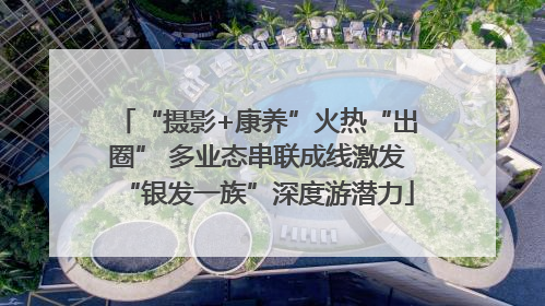 “摄影+康养”火热“出圈” 多业态串联成线激发“银发一族”深度游潜力