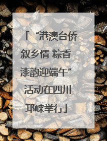 “港澳台侨叙乡情 粽香漆韵迎端午” 活动在四川邛崃举行