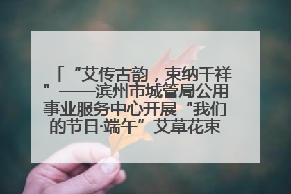 “艾传古韵，束纳千祥”——滨州市城管局公用事业服务中心开展“我们的节日·端午”艾草花束制作主题活动