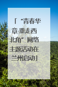 “青春华章·重走西北角”网络主题活动在兰州启动