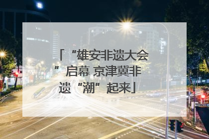 “雄安非遗大会”启幕 京津冀非遗“潮”起来