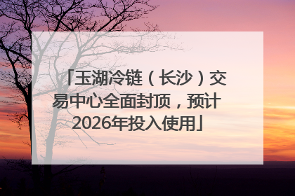 玉湖冷链（长沙）交易中心全面封顶，预计2026年投入使用