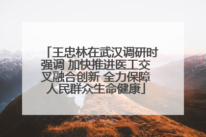王忠林在武汉调研时强调 加快推进医工交叉融合创新 全力保障人民群众生命健康