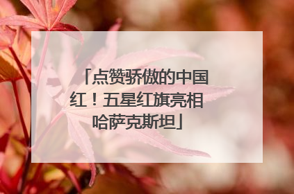 点赞骄傲的中国红！五星红旗亮相哈萨克斯坦