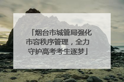 烟台市城管局强化市容秩序管理，全力守护高考考生逐梦