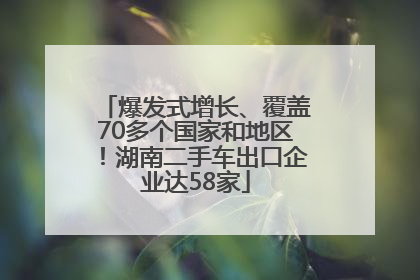 爆发式增长、覆盖70多个国家和地区！湖南二手车出口企业达58家