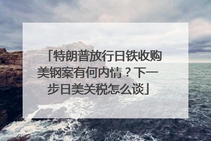 特朗普放行日铁收购美钢案有何内情？下一步日美关税怎么谈