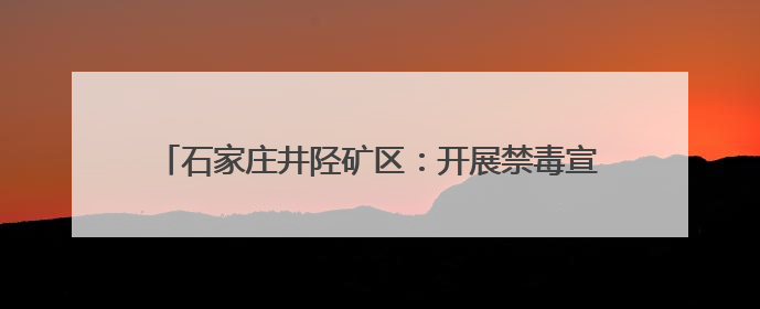 石家庄井陉矿区：开展禁毒宣传活动 筑牢全民禁毒防线