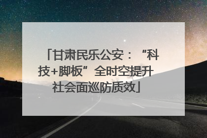 甘肃民乐公安：“科技+脚板”全时空提升社会面巡防质效
