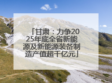 甘肃：力争2025年底全省新能源及新能源装备制造产值超千亿元