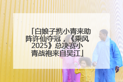 白娘子携小青来助阵许仙夺冠，《乘风2025》总决赛小青战袍来自吴江
