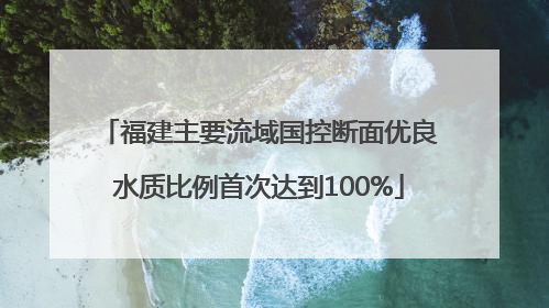 福建主要流域国控断面优良水质比例首次达到100%