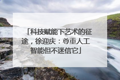 科技赋能下艺术的征途，徐迎庆：尊重人工智能但不迷信它