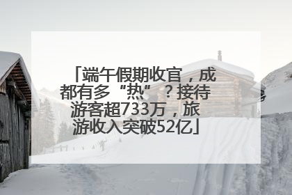 端午假期收官，成都有多“热”？接待游客超733万，旅游收入突破52亿