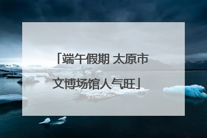 端午假期 太原市文博场馆人气旺