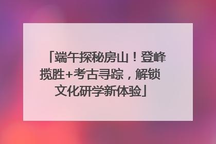 端午探秘房山！登峰揽胜+考古寻踪，解锁文化研学新体验