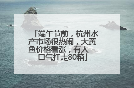 端午节前，杭州水产市场很热闹，大黄鱼价格看涨，有人一口气扛走80箱