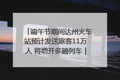 端午节期间达州火车站预计发送旅客11万人 将增开多趟列车｜网络中国节·端午