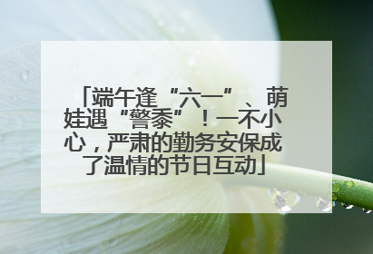 端午逢“六一”、萌娃遇“警黍”！一不小心，严肃的勤务安保成了温情的节日互动