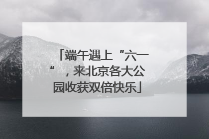 端午遇上“六一”,来北京各大公园收获双倍快乐