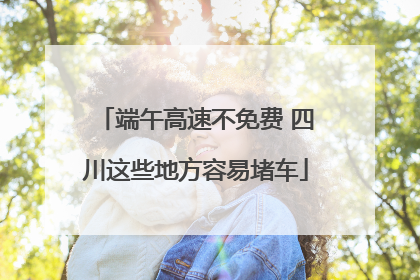 端午高速不免费 四川这些地方容易堵车