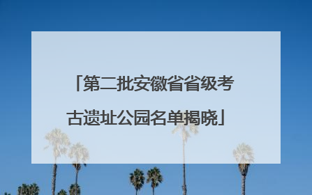 第二批安徽省省级考古遗址公园名单揭晓
