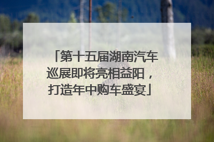 第十五届湖南汽车巡展即将亮相益阳，打造年中购车盛宴