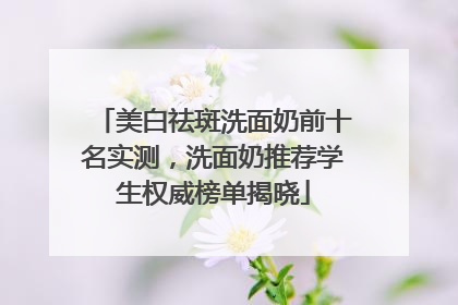 美白祛斑洗面奶前十名实测，洗面奶推荐学生权威榜单揭晓