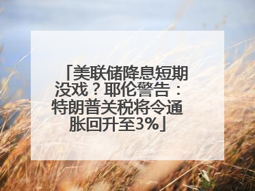 美联储降息短期没戏？耶伦警告：特朗普关税将令通胀回升至3%