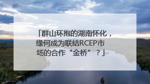 群山环抱的湖南怀化，缘何成为联结RCEP市场的合作“金桥”？