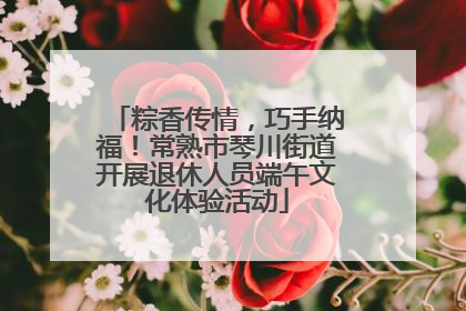 粽香传情，巧手纳福！常熟市琴川街道开展退休人员端午文化体验活动