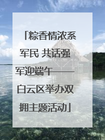 粽香情浓系军民 共话强军迎端午——白云区举办双拥主题活动