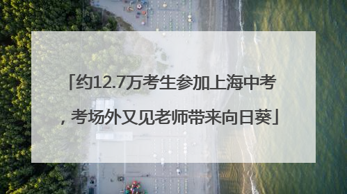 约12.7万考生参加上海中考，考场外又见老师带来向日葵