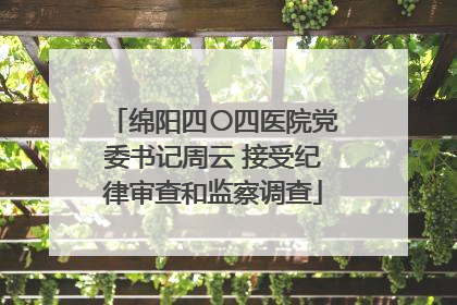 绵阳四〇四医院党委书记周云 接受纪律审查和监察调查