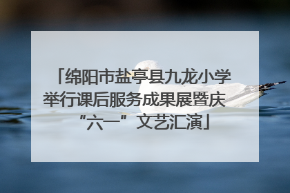绵阳市盐亭县九龙小学举行课后服务成果展暨庆“六一”文艺汇演