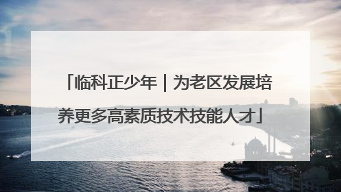 临科正少年｜为老区发展培养更多高素质技术技能人才