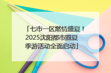 七市一区燃情盛夏！2025沈阳都市圈夏季游活动全面启动