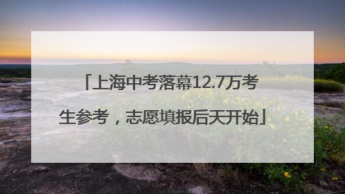 上海中考落幕12.7万考生参考，志愿填报后天开始