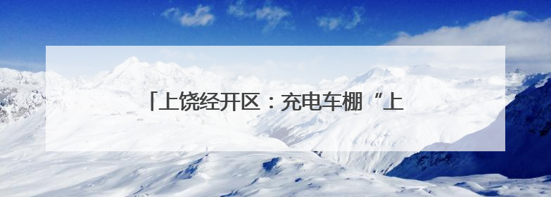 上饶经开区：充电车棚“上岗” 幸福“满格”续航