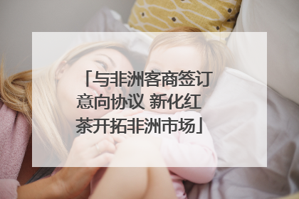 与非洲客商签订意向协议 新化红茶开拓非洲市场