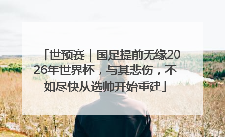 世预赛｜国足提前无缘2026年世界杯，与其悲伤，不如尽快从选帅开始重建
