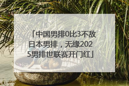 中国男排0比3不敌日本男排，无缘2025男排世联赛开门红